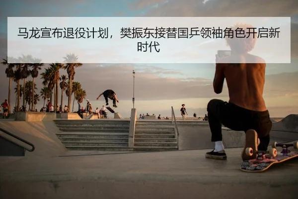 马龙宣布退役计划，樊振东接替国乒领袖角色开启新时代